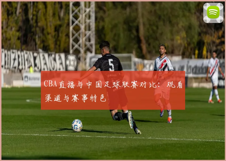 CBA直播与中国足球联赛对比:观看渠道与赛事特色