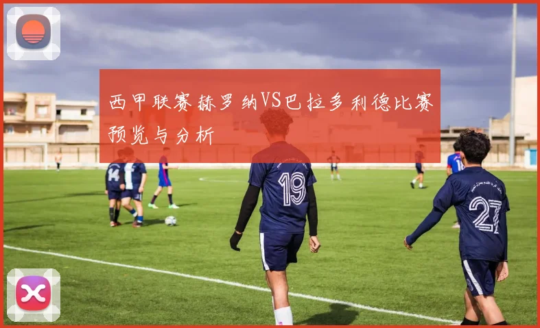 西甲联赛赫罗纳VS巴拉多利德比赛预览与分析