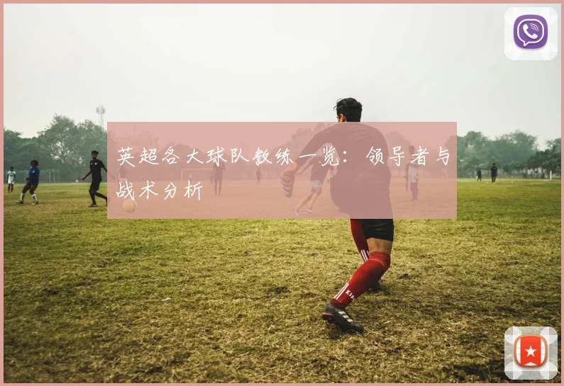 英超各大球队教练一览：领导者与战术分析